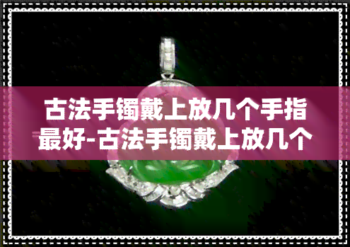 古法手镯戴上放几个手指更好-古法手镯戴上放几个手指更好看