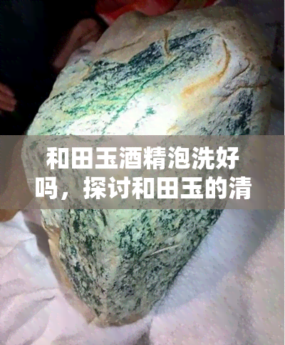 和田玉酒精泡洗好吗，探讨和田玉的清洁方法：酒精泡洗是否可行？