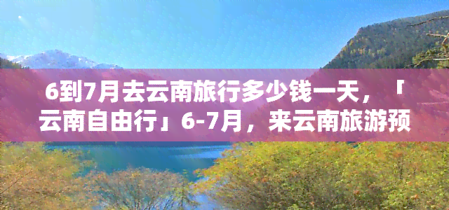 6到7月去云南旅行多少钱一天，「云南自由行」6-7月，来云南旅游预计每天花费多少？