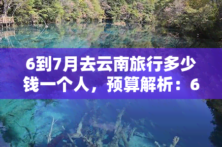 6到7月去云南旅行多少钱一个人，预算解析：6-7月云南旅行，预计花费多少？