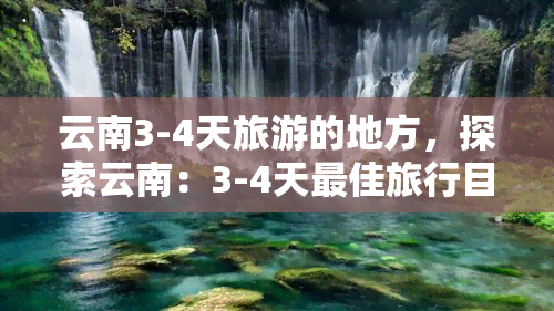 云南3-4天旅游的地方，探索云南：3-4天更佳旅行目的地推荐