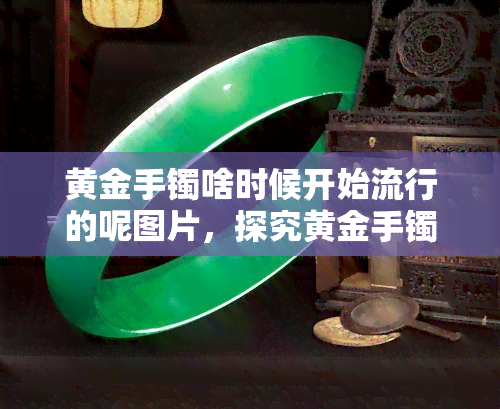 黄金手镯啥时候开始流行的呢图片，探究黄金手镯的流行历程：从古至今的演变与时尚趋势