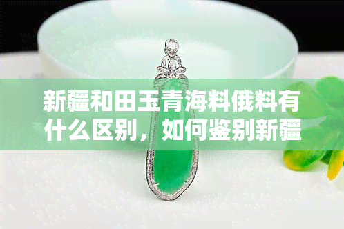 新疆和田玉青海料俄料有什么区别，如何鉴别新疆和田玉、青海料和俄料？