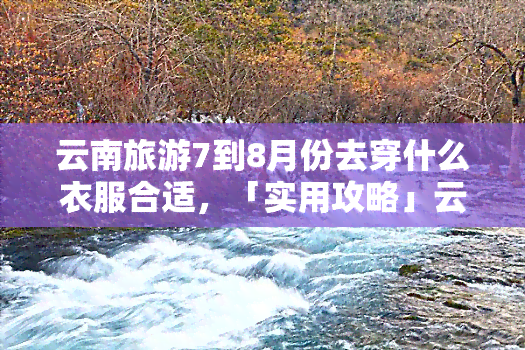 云南旅游7到8月份去穿什么衣服合适，「实用攻略」云南旅游7-8月穿什么衣服最合适？夏季避暑穿搭指南