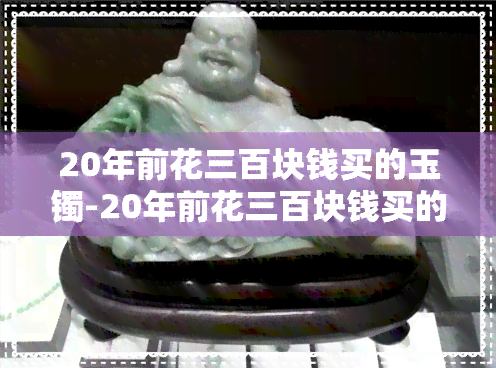 20年前花三百块钱买的玉镯-20年前花三百块钱买的玉镯值多少钱