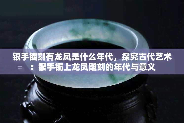 银手镯刻有龙凤是什么年代，探究古代艺术：银手镯上龙凤雕刻的年代与意义