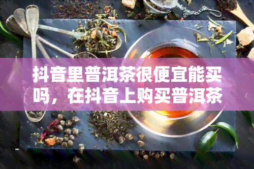 抖音里普洱茶很便宜能买吗，在抖音上购买普洱茶，真的便宜又可靠吗？