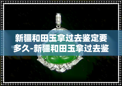 新疆和田玉拿过去鉴定要多久-新疆和田玉拿过去鉴定要多久才能鉴定