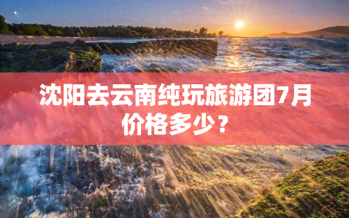 沈阳去云南纯玩旅游团7月价格多少？