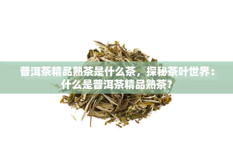 普洱茶精品熟茶是什么茶，探秘茶叶世界：什么是普洱茶精品熟茶？