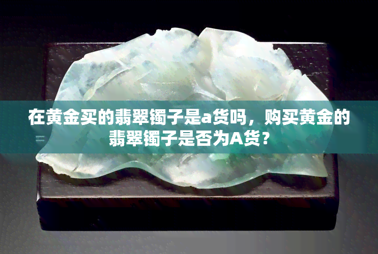 在黄金买的翡翠镯子是a货吗，购买黄金的翡翠镯子是否为A货？