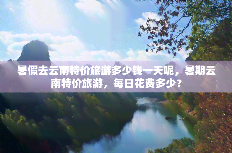 暑假去云南特价旅游多少钱一天呢，暑期云南特价旅游，每日花费多少？