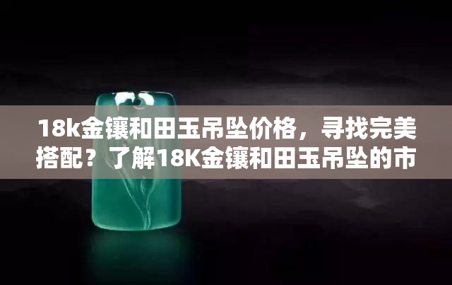 18k金镶和田玉吊坠价格，寻找完美搭配？了解18K金镶和田玉吊坠的市场价格！