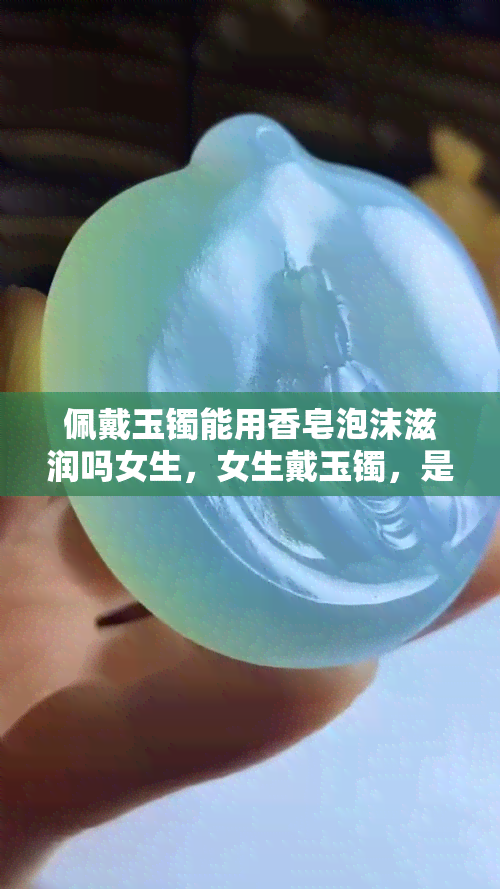 佩戴玉镯能用香皂泡沫滋润吗女生，女生戴玉镯，是否可以用香皂泡沫进行滋润？