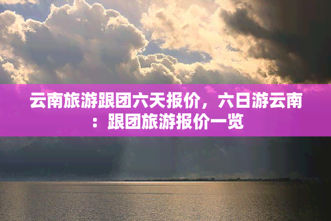 云南旅游跟团六天报价，六日游云南：跟团旅游报价一览