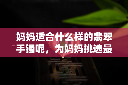 妈妈适合什么样的翡翠手镯呢，为妈妈挑选最适合的翡翠手镯，你需要知道这些！