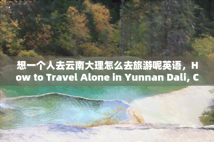 想一个人去云南大理怎么去旅游呢英语，How to Travel Alone in Yunnan Dali, China?