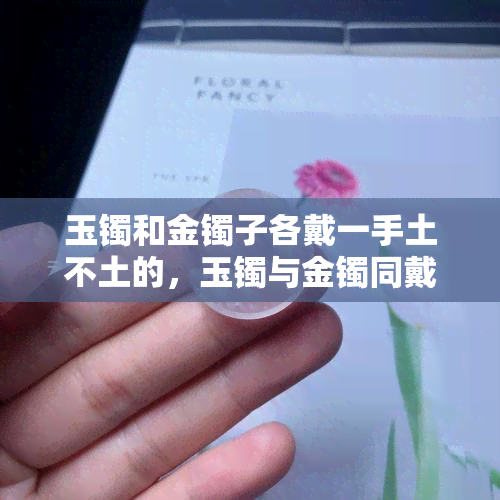 玉镯和金镯子各戴一手土不土的，玉镯与金镯同戴，时尚还是俗气？