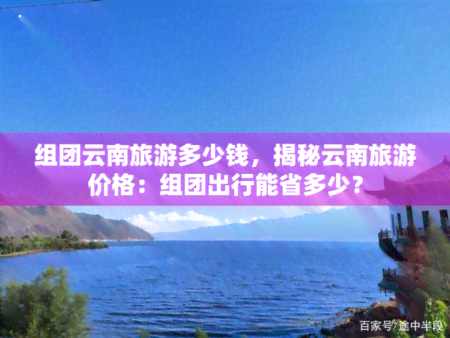 组团云南旅游多少钱，揭秘云南旅游价格：组团出行能省多少？