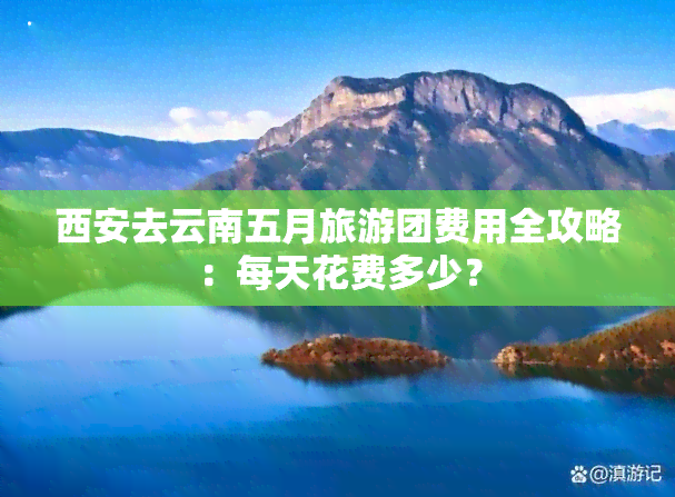 西安去云南五月旅游团费用全攻略：每天花费多少？