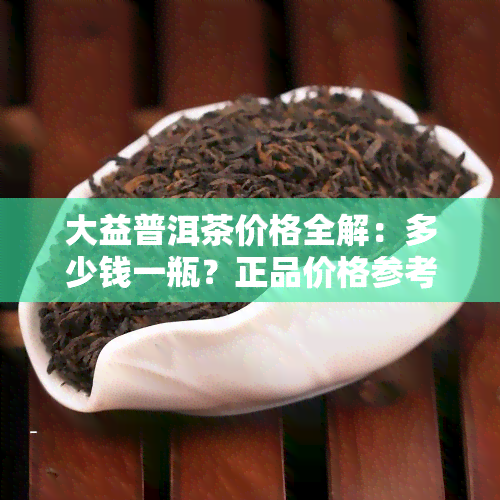 大益普洱茶价格全解：多少钱一瓶？正品价格参考！