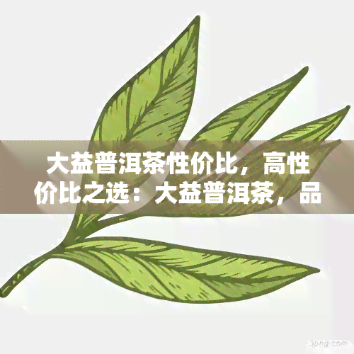 大益普洱茶性价比，高性价比之选：大益普洱茶，品饮健与美味的完美结合