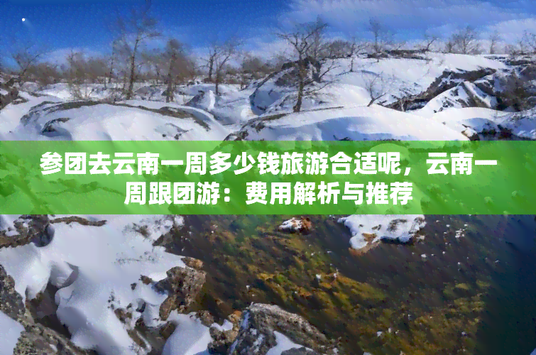 参团去云南一周多少钱旅游合适呢，云南一周跟团游：费用解析与推荐