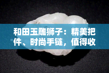 和田玉雕狮子：精美把件、时尚手链，值得收藏！