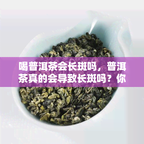 喝普洱茶会长斑吗，普洱茶真的会导致长斑吗？你需要知道的事情！