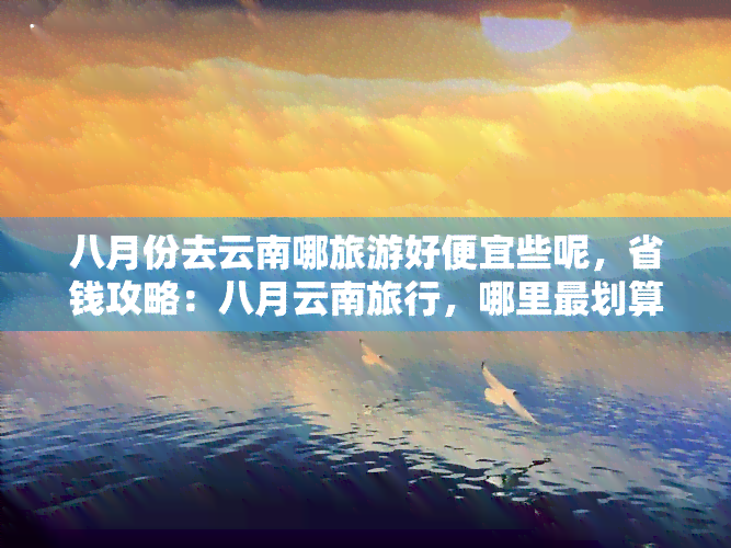 八月份去云南哪旅游好便宜些呢，省钱攻略：八月云南旅行，哪里最划算？