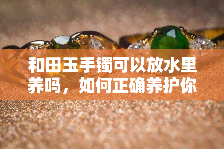 和田玉手镯可以放水里养吗，如何正确养护你的和田玉手镯：能否放在水中养？