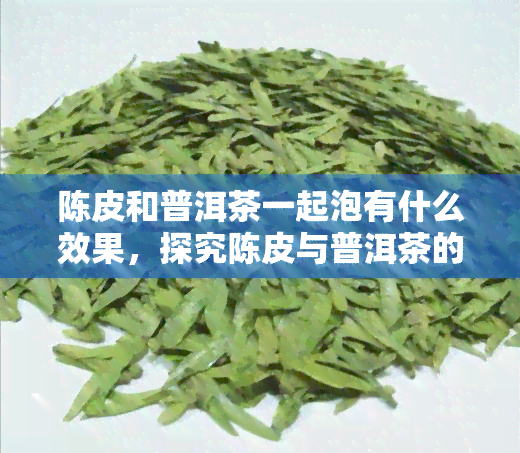 陈皮和普洱茶一起泡有什么效果，探究陈皮与普洱茶的完美搭配：两者合一的独特功效