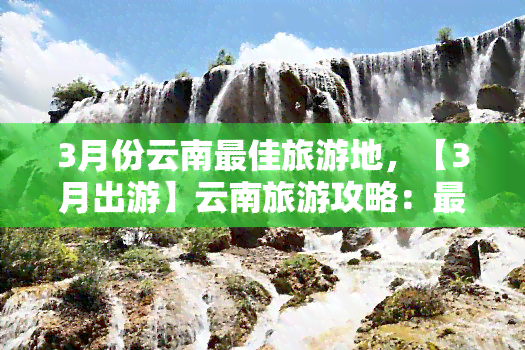 3月份云南更佳旅游地，【3月出游】云南旅游攻略：更佳旅游地点推荐