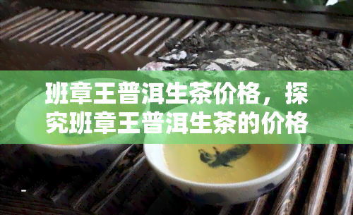 班章王普洱生茶价格，探究班章王普洱生茶的价格走势与购买建议