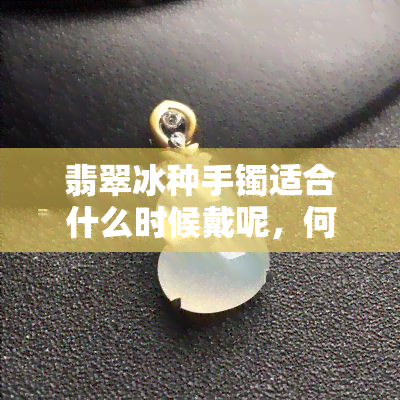 翡翠冰种手镯适合什么时候戴呢，何时佩戴更佳？解析翡翠冰种手镯的佩戴时机