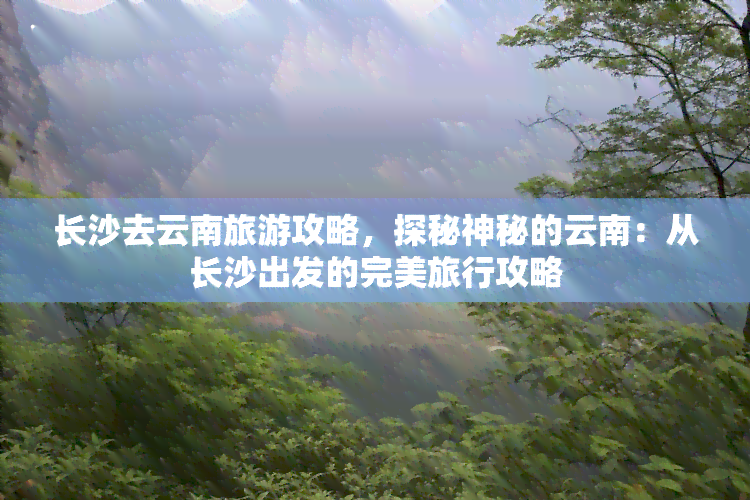 长沙去云南旅游攻略，探秘神秘的云南：从长沙出发的完美旅行攻略