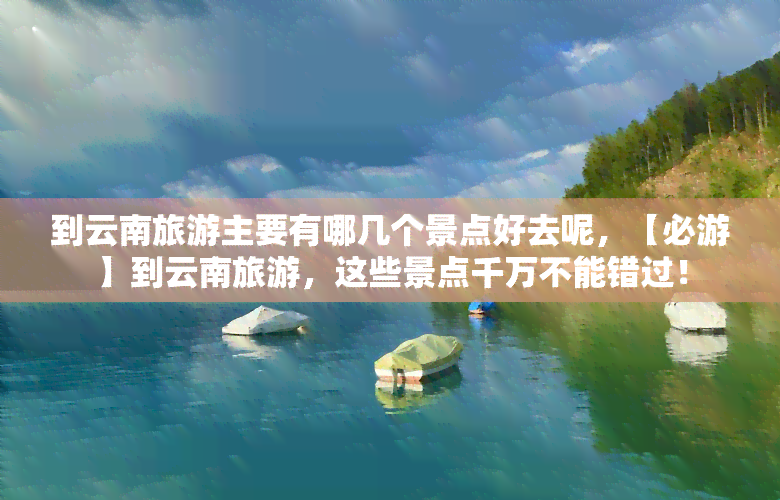 到云南旅游主要有哪几个景点好去呢，【必游】到云南旅游，这些景点千万不能错过！