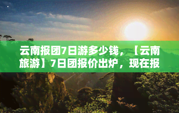 云南报团7日游多少钱，【云南旅游】7日团报价出炉，现在报名立享优惠！