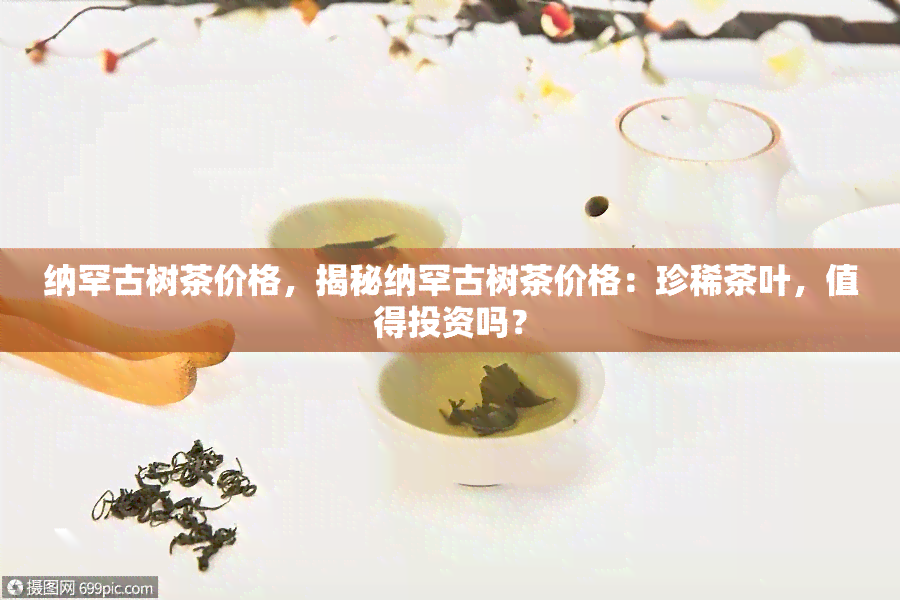 纳罕古树茶价格，揭秘纳罕古树茶价格：珍稀茶叶，值得投资吗？