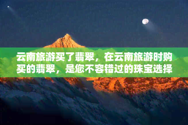 云南旅游买了翡翠，在云南旅游时购买的翡翠，是您不容错过的珠宝选择！