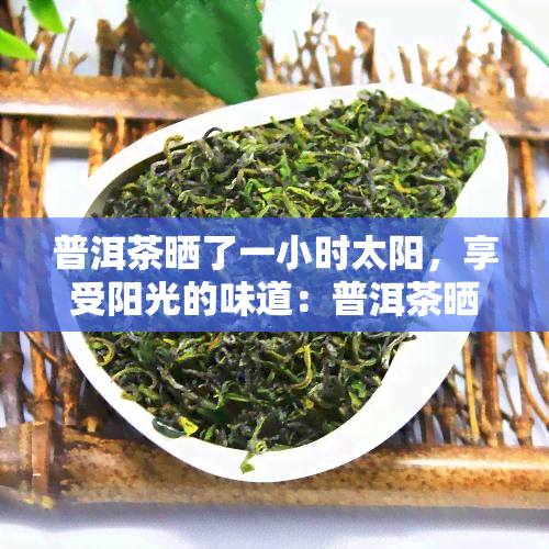 普洱茶晒了一小时太阳，享受阳光的味道：普洱茶晒太阳一小时后的变化