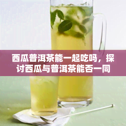 西瓜普洱茶能一起吃吗，探讨西瓜与普洱茶能否一同食用？