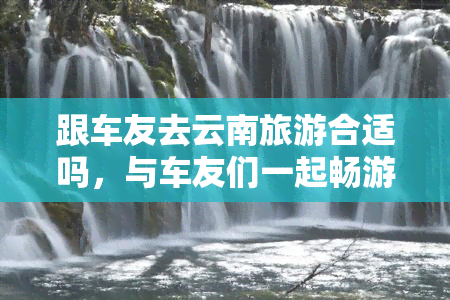 跟车友去云南旅游合适吗，与车友们一起畅游云南：合适的选择吗？