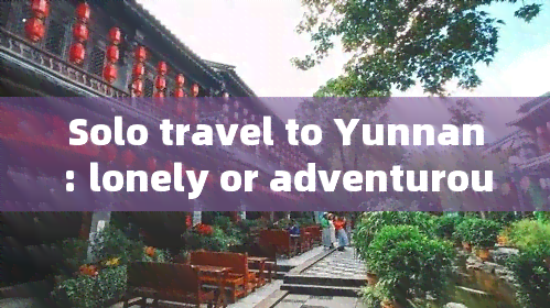 Solo travel to Yunnan: lonely or adventurous?