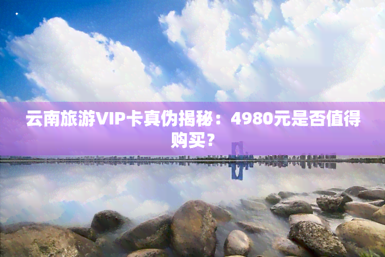 云南旅游VIP卡真伪揭秘：4980元是否值得购买？