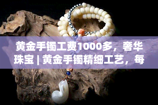 黄金手镯工费1000多，奢华珠宝 | 黄金手镯精细工艺，每件作品工费超过1000元！