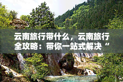 云南旅行带什么，云南旅行全攻略：带你一站式解决“云南旅行带什么”问题