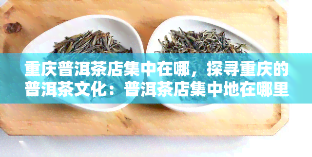 重庆普洱茶店集中在哪，探寻重庆的普洱茶文化：普洱茶店集中地在哪里？