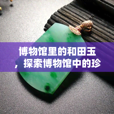 博物馆里的和田玉，探索博物馆中的珍宝：和田玉的魅力与历史