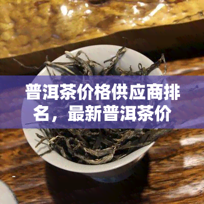 普洱茶价格供应商排名，最新普洱茶价格供应商排名出炉，一站式了解市场价格和优质供应商！